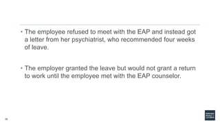 35
• The employee refused to meet with the EAP and instead got
a letter from her psychiatrist, who recommended four weeks
of leave.
• The employer granted the leave but would not grant a return
to work until the employee met with the EAP counselor.
 