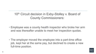 38
10th Circuit decision in Exby-Stolley v. Board of
County Commissioners:
• Employee was a county health inspector who broke her arm
and was thereafter unable to meet her inspection quotas.
• The employer moved the employee into a part-time office
job, kept her at the same pay, but declined to create a new
full-time position.
 