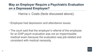 47
May an Employer Require a Psychiatric Evaluation
on a Depressed Employee?
Hanna v. Coats (facts discussed above):
• Employee had depression and attendance issues.
• The court said that the employer’s referral of the employee
for an EAP psych evaluation was not an impermissible
medical exam because the evaluation was job-related and
consistent with medical necessity.
 