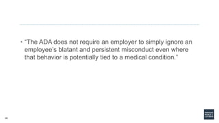 49
• “The ADA does not require an employer to simply ignore an
employee’s blatant and persistent misconduct even where
that behavior is potentially tied to a medical condition.”
 