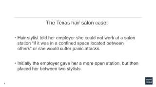 5
The Texas hair salon case:
• Hair stylist told her employer she could not work at a salon
station “if it was in a confined space located between
others” or she would suffer panic attacks.
• Initially the employer gave her a more open station, but then
placed her between two stylists.
 
