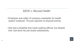 55
EEOC v. McLeod Health:
• Employee was editor of company newsletter for health
system employer. The job required no physical activity.
• She had a disability that made walking difficult, but despite
that, had done her job duties satisfactorily.
 