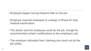 56
• Employee began having frequent falls on the job.
• Employer required employee to undergo a fitness for duty
medical examination.
• The doctor said the employee could do the job, though he
recommended certain modifications to the employee’s job.
• The employer ultimately fired, claiming she could not do the
job safely.
 