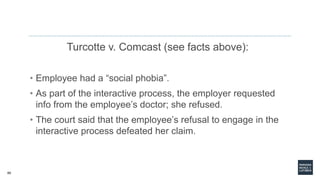 60
Turcotte v. Comcast (see facts above):
• Employee had a “social phobia”.
• As part of the interactive process, the employer requested
info from the employee’s doctor; she refused.
• The court said that the employee’s refusal to engage in the
interactive process defeated her claim.
 