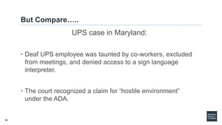 66
But Compare…..
UPS case in Maryland:
• Deaf UPS employee was taunted by co-workers, excluded
from meetings, and denied access to a sign language
interpreter.
• The court recognized a claim for “hostile environment”
under the ADA.
 