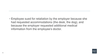 71
• Employee sued for retaliation by the employer because she
had requested accommodations (the desk, the dog), and
because the employer requested additional medical
information from the employee’s doctor.
 