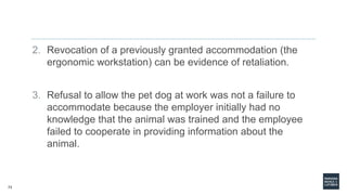 73
2. Revocation of a previously granted accommodation (the
ergonomic workstation) can be evidence of retaliation.
3. Refusal to allow the pet dog at work was not a failure to
accommodate because the employer initially had no
knowledge that the animal was trained and the employee
failed to cooperate in providing information about the
animal.
 
