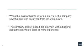 76
• When the claimant came in for an interview, the company
saw that she was paralyzed from the waist down.
• The company quickly ended the interview without asking
about the claimant’s skills or work experience.
 