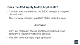 77
Does the ADA Apply to Job Applicants?
• Claimant was not hired and the EEOC brought a charge of
discrimination.
• The company ultimately paid $50,000 to settle the case.
Takeaway:
• Don’t put morons in charge of interviewing/hiring; your
company’s reputation/liability is at stake.
• The ADA does not apply to job applicants.
 