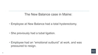 9
The New Balance case in Maine:
• Employee at New Balance had a total hysterectomy.
• She previously had a tubal ligation.
• Employee had an “emotional outburst” at work, and was
pressured to resign.
 
