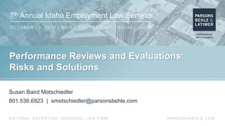 7th Annual Idaho Employment Law Seminar
O C TO B E R 1 0 , 2 0 1 9 | B O I S E C E N T RE E A S T | B O I S E , I D A H O
PA R S O N S B E H L E . C O MN AT I O N A L E X P E R T I S E . R E G I O N A L L AW F I R M .
Performance Reviews and Evaluations:
Risks and Solutions
Susan Baird Motschiedler
801.536.6923 | smotschiedler@parsonsbehle.com
 