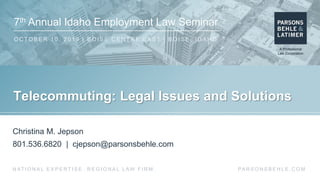 7th Annual Idaho Employment Law Seminar
O C TO B E R 1 0 , 2 0 1 9 | B O I S E C E N T RE E A S T | B O I S E , I D A H O
PA R S O N S B E H L E . C O MN AT I O N A L E X P E R T I S E . R E G I O N A L L AW F I R M .
Telecommuting: Legal Issues and Solutions
Christina M. Jepson
801.536.6820 | cjepson@parsonsbehle.com
 