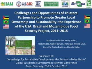 Challenges and Opportunities of Trilateral
Partnership to Promote Greater Local
Ownership and Sustainability: the Experience
of the USA, Brazil and Mozambique Food
Security Project, 2011–2015
Marianne Schmink, Jenny Smart,
Isabel Sitoe, Walter Bowen, Henoque Ribeiro Silva,
Carvalho Carlos Ecole, and Lenita Haber
Presented at:
“Knowledge for Sustainable Development: the Research-Policy Nexus”
Global Sustainable Development Network Conference
Bonn, Germany, 23-25 October 2019
Photo: Walter Bowen
 