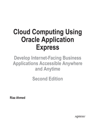 Cloud Computing Using
Oracle Application
Express
Develop Internet-Facing Business
Applications Accessible Anywhere
and Anytime
Second Edition
Riaz Ahmed
 