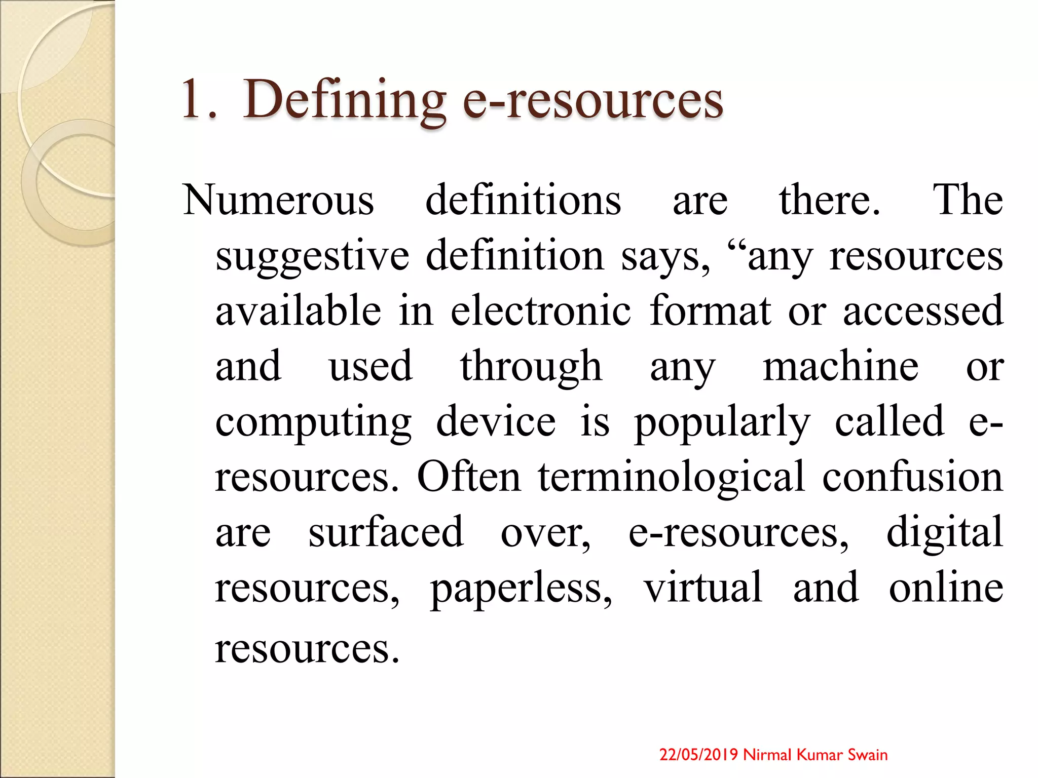 1. Defining e-resources
Numerous definitions are there. The
suggestive definition says, “any resources
available in electronic format or accessed
and used through any machine or
computing device is popularly called e-
resources. Often terminological confusion
are surfaced over, e-resources, digital
resources, paperless, virtual and online
resources.
22/05/2019 Nirmal Kumar Swain
 