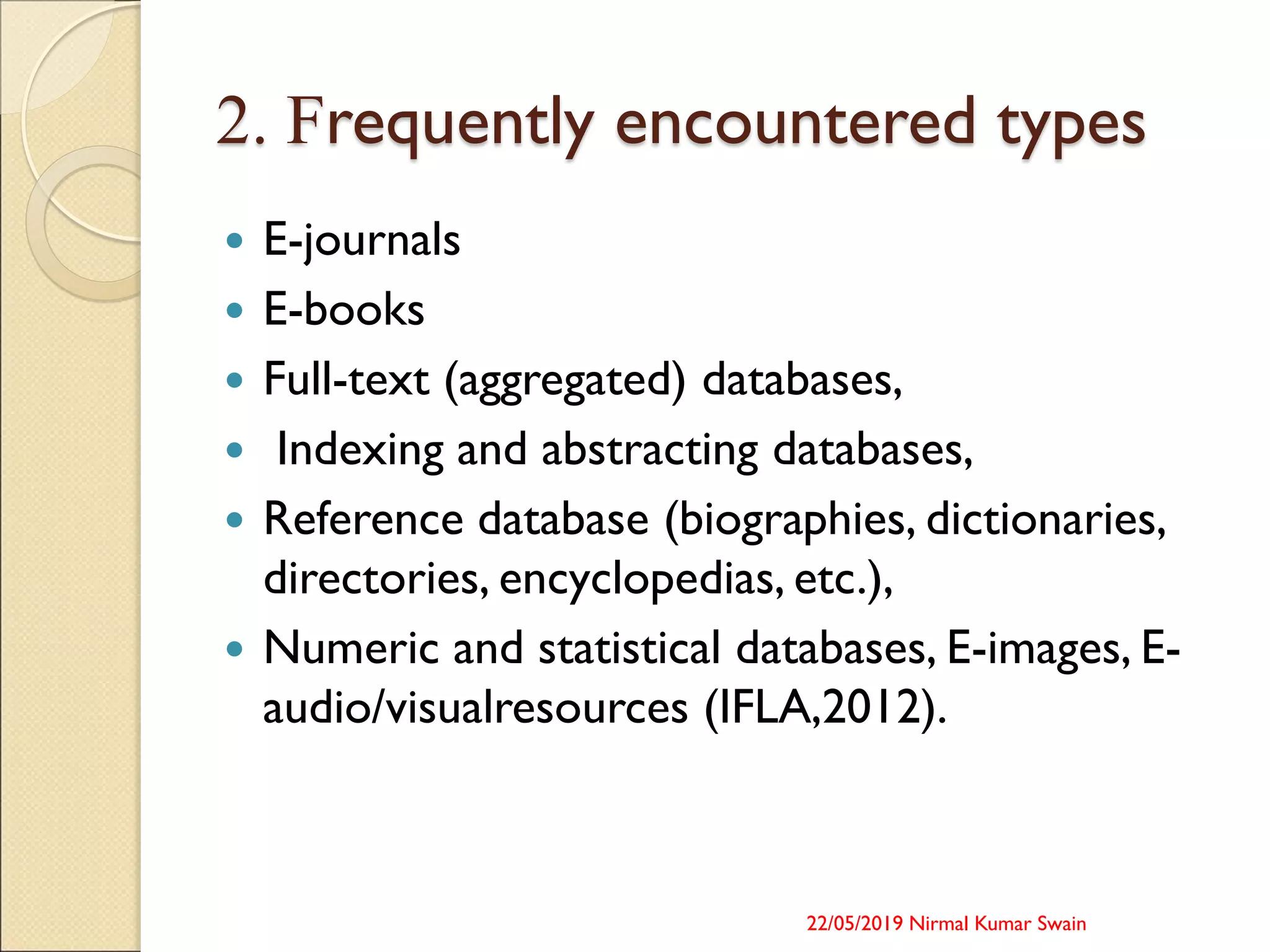 2. Frequently encountered types
 E-journals
 E-books
 Full-text (aggregated) databases,
 Indexing and abstracting databases,
 Reference database (biographies, dictionaries,
directories, encyclopedias, etc.),
 Numeric and statistical databases, E-images, E-
audio/visualresources (IFLA,2012).
22/05/2019 Nirmal Kumar Swain
 