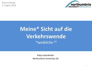 Meine* Sicht auf die
Verkehrswende
*weibliche (?)
Katja Leyendecker
Northumbria University, UK
Braunschweig
5. August 2019
1
 