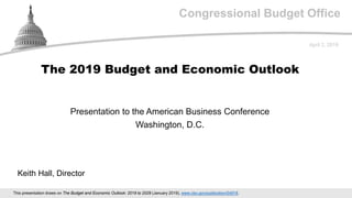 Congressional Budget Office
Presentation to the American Business Conference
Washington, D.C.
April 2, 2019
Keith Hall, Director
The 2019 Budget and Economic Outlook
This presentation draws on The Budget and Economic Outlook: 2019 to 2029 (January 2019), www.cbo.gov/publication/54918.
 