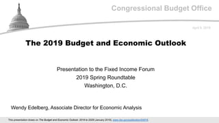 Congressional Budget Office
Presentation to the Fixed Income Forum
2019 Spring Roundtable
Washington, D.C.
April 9, 2019
Wendy Edelberg, Associate Director for Economic Analysis
The 2019 Budget and Economic Outlook
This presentation draws on The Budget and Economic Outlook: 2019 to 2029 (January 2019), www.cbo.gov/publication/54918.
 