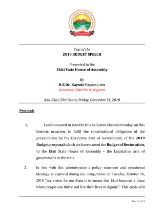 Page 1 of 13
Text of the
2019 BUDGET SPEECH
Presented to the
Ekiti State House of Assembly
By
H.E.Dr. Kayode Fayemi, CON
Governor, Ekiti State, Nigeria
Ado-Ekiti, Ekiti State; Friday, December 21, 2018
Protocols
1. I am honoured to stand in this hallowed chambers today, on this
historic occasion, to fulfil the constitutional obligation of the
presentation by the Executive Arm of Government, of the 2019
Budget proposal which we have named the Budget of Restoration,
to the Ekiti State House of Assembly – the Legislative arm of
government in the state.
2. In line with this administration’s policy statement and operational
ideology as captured during my inauguration on Tuesday, October 16,
2018 “my vision for our State is to ensure that Ekiti becomes a place
where people can thrive and live their lives in dignity”. This credo will
 