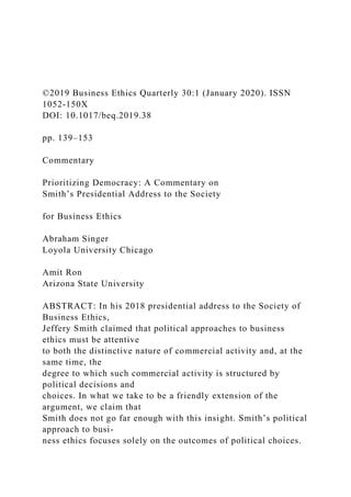 ©2019 Business Ethics Quarterly 30:1 (January 2020). ISSN
1052-150X
DOI: 10.1017/beq.2019.38
pp. 139–153
Commentary
Prioritizing Democracy: A Commentary on
Smith’s Presidential Address to the Society
for Business Ethics
Abraham Singer
Loyola University Chicago
Amit Ron
Arizona State University
ABSTRACT: In his 2018 presidential address to the Society of
Business Ethics,
Jeffery Smith claimed that political approaches to business
ethics must be attentive
to both the distinctive nature of commercial activity and, at the
same time, the
degree to which such commercial activity is structured by
political decisions and
choices. In what we take to be a friendly extension of the
argument, we claim that
Smith does not go far enough with this insight. Smith’s political
approach to busi-
ness ethics focuses solely on the outcomes of political choices.
 