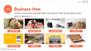 2019
Trend Korea
추천!! Business Item
수면관련 제품 유튜브 활용 아이템 업사이클링 제품 간편식, 반찬
2019년은 2018년과 비슷한 창업아이템이 유행할 것으로 전망하지만, 중요한 것은 매우 세분화된 시장에서
제대로 된 컨셉을 유지하는 것
자동 추천 서비스 체험형 점포 뉴트로 제품 DIY KIT
 