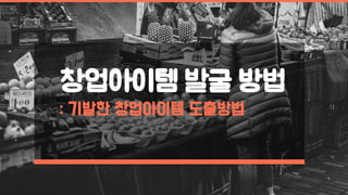 창업아이템 발굴 방법
: 기발한 창업아이템 도출방법
 