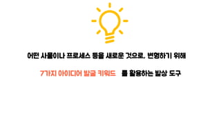 어떤 사물이나 프로세스 등을 새로운 것으로, 변형하기 위해
7가지 아이디어 발굴 키워드 를 활용하는 발상 도구
 