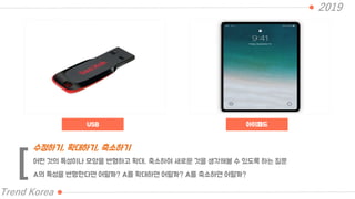 2019
Trend Korea
어떤 것의 특성이나 모양을 변형하고 확대, 축소하여 새로운 것을 생각해볼 수 있도록 하는 질문
A의 특성을 변형한다면 어떨까? A를 확대하면 어떨까? A를 축소하면 어떨까?
수정하기, 확대하기, 축소하기
[
USB 아이패드
 