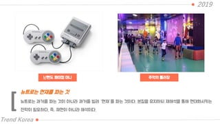 닌텐도 패미컴 미니
2019
Trend Korea
추억의 롤러장
뉴트로는 과거를 파는 것이 아니라 과거를 빌려 “현재”를 파는 것이다. 본질을 유지하되 재해석을 통해 현대화시키는
전략이 필요하다. 즉, 재현이 아니라 해석이다.
뉴트로는 현재를 파는 것
[
 