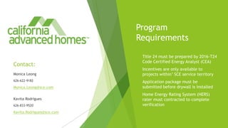 Program
Requirements
 Title 24 must be prepared by 2016-T24
Code Certified Energy Analyst (CEA)
 Incentives are only available to
projects within’ SCE service territory
 Application package must be
submitted before drywall is installed
 Home Energy Rating System (HERS)
rater must contracted to complete
verification
Contact:
Monica Leong
626-622-9182
Monica.Leong@sce.com
Kavita Rodrigues
626-833-9520
Kavita.Rodrigues@sce.com
 