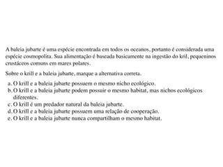 A baleia jubarte é uma espécie encontrada em todos os oceanos, portanto é considerada uma
espécie cosmopolita. Sua alimentação é baseada basicamente na ingestão do kril, pequeninos
crustáceos comuns em mares polares.
Sobre o krill e a baleia jubarte, marque a alternativa correta.
a. O krill e a baleia jubarte possuem o mesmo nicho ecológico.
b. O krill e a baleia jubarte podem possuir o mesmo habitat, mas nichos ecológicos
diferentes.
c. O krill é um predador natural da baleia jubarte.
d. O krill e a baleia jubarte possuem uma relação de cooperação.
e. O krill e a baleia jubarte nunca compartilham o mesmo habitat.
 