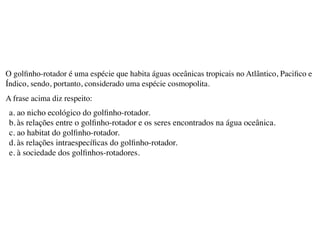 O golﬁnho-rotador é uma espécie que habita águas oceânicas tropicais no Atlântico, Paciﬁco e
Índico, sendo, portanto, considerado uma espécie cosmopolita.
A frase acima diz respeito:
a. ao nicho ecológico do golﬁnho-rotador.
b. às relações entre o golﬁnho-rotador e os seres encontrados na água oceânica.
c. ao habitat do golﬁnho-rotador.
d. às relações intraespecíﬁcas do golﬁnho-rotador.
e. à sociedade dos golﬁnhos-rotadores.
 