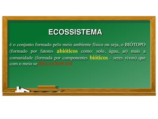 é o conjunto formado pelo meio ambiente físico ou seja, o BIÓTOPO
(formado por fatores abióticos como: solo, água, ar) mais a
comunidade (formada por componentes bióticos - seres vivos) que
com o meio se RELACIONAM
ECOSSISTEMA
 