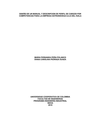 1
DISEÑO DE UN MANUAL Y DESCRIPCION DE PERFIL DE CARGOS POR
COMPETENCIAS PARA LA EMPRESA SOTRANSVEGA S.A.S DEL HUILA
MARIA FERNANDA PEÑA POLANCO
DIANA CAROLINA PEDRAZA SUAZA
UNIVERSIDAD COOPERATIVA DE COLOMBIA
FACULTAD DE INGENIERIAS
PROGRAMA INGENIERÍA INDUSTRIAL
NEIVA
2019
 
