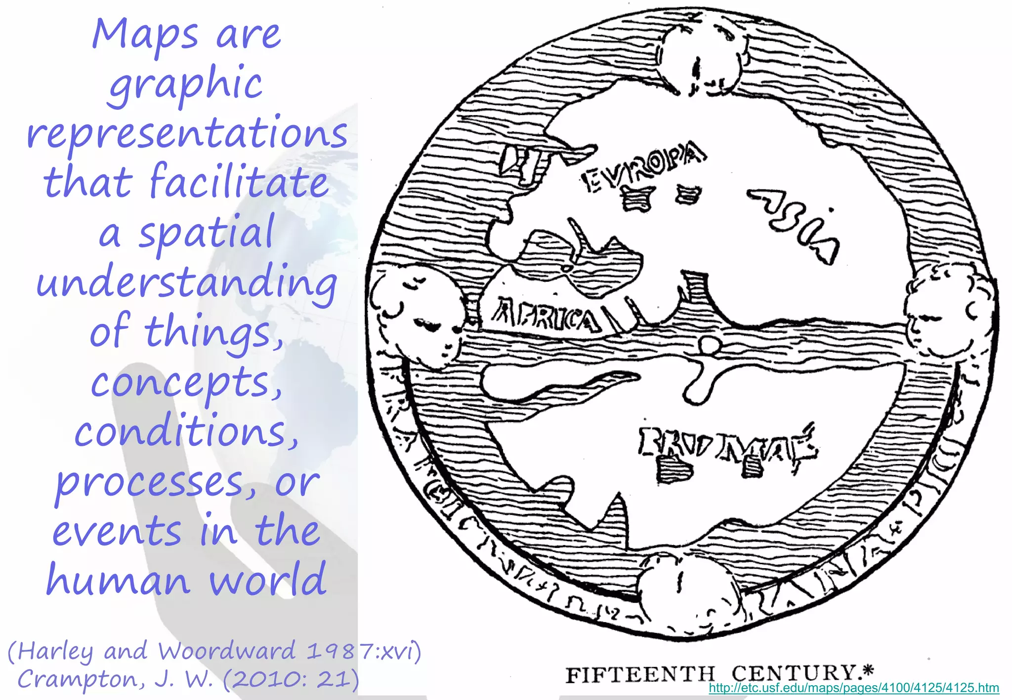 Maps are
graphic
representations
that facilitate
a spatial
understanding
of things,
concepts,
conditions,
processes, or
events in the
human world
(Harley and Woordward 1987:xvi)
Crampton, J. W. (2010: 21) http://etc.usf.edu/maps/pages/4100/4125/4125.htm
 