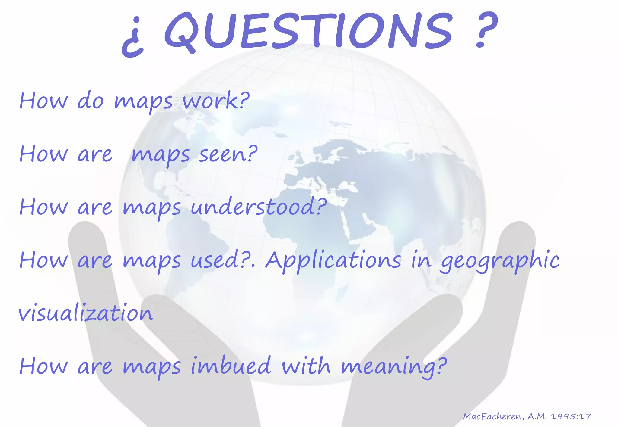 How do maps work?
How are maps seen?
How are maps understood?
How are maps used?. Applications in geographic
visualization
How are maps imbued with meaning?
MacEacheren, A.M. 1995:17
¿ QUESTIONS ?
 