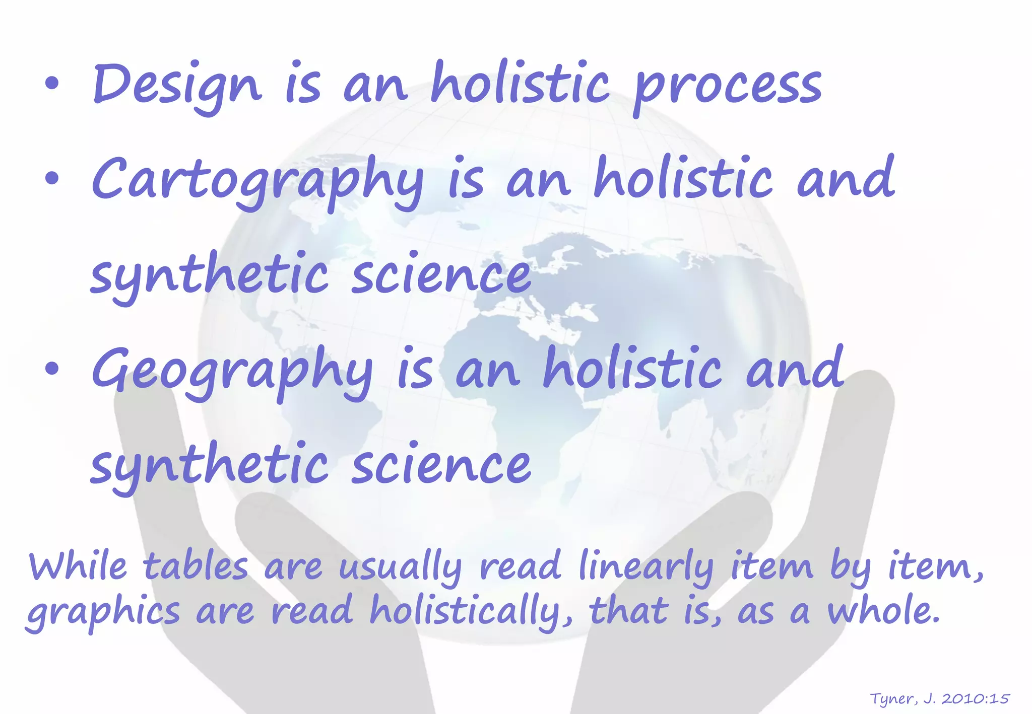 • Design is an holistic process
• Cartography is an holistic and
synthetic science
• Geography is an holistic and
synthetic science
Tyner, J. 2010:15
While tables are usually read linearly item by item,
graphics are read holistically, that is, as a whole.
 