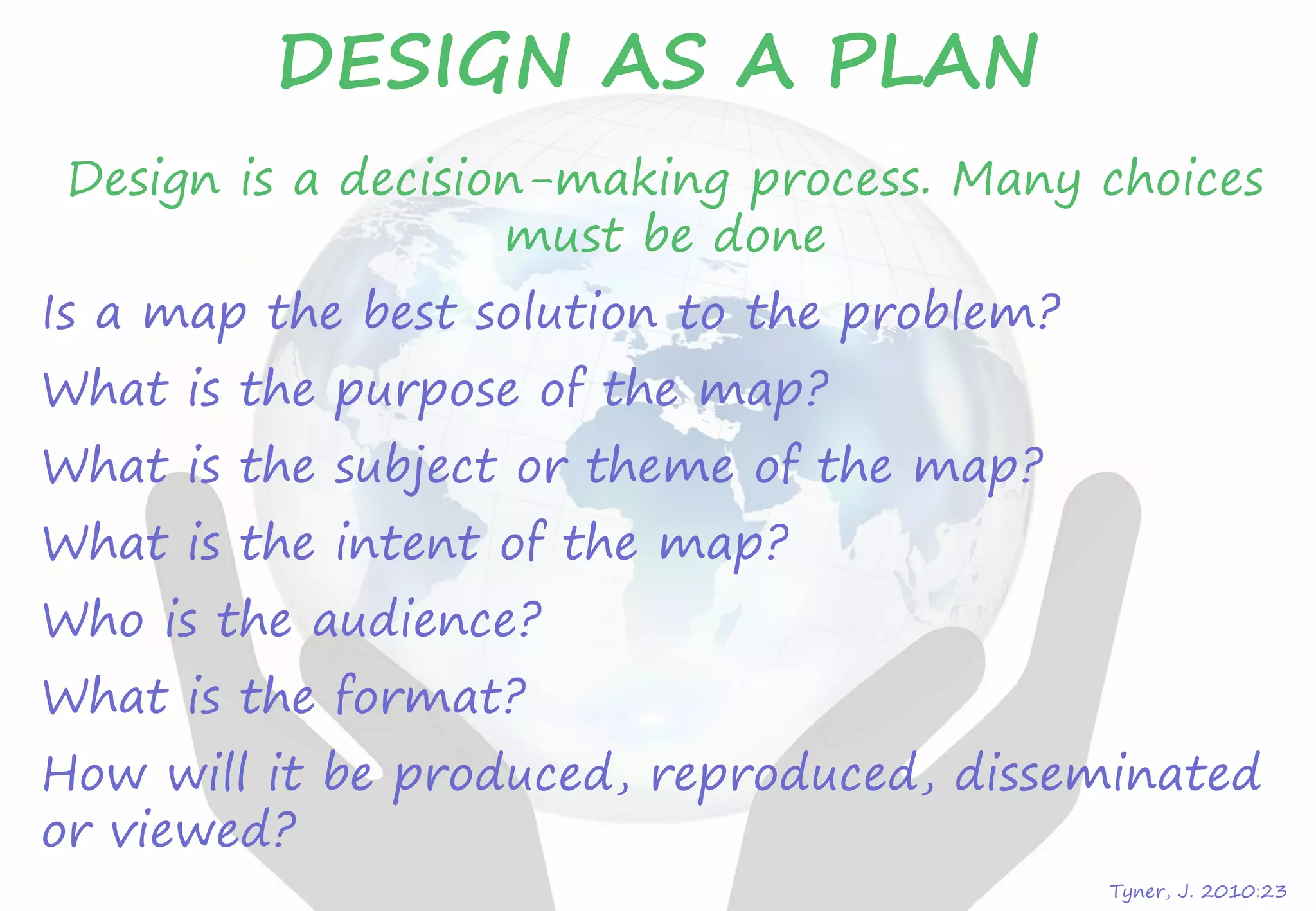 Tyner, J. 2010:23
DESIGN AS A PLAN
Design is a decision-making process. Many choices
must be done
Is a map the best solution to the problem?
What is the purpose of the map?
What is the subject or theme of the map?
What is the intent of the map?
Who is the audience?
What is the format?
How will it be produced, reproduced, disseminated
or viewed?
 