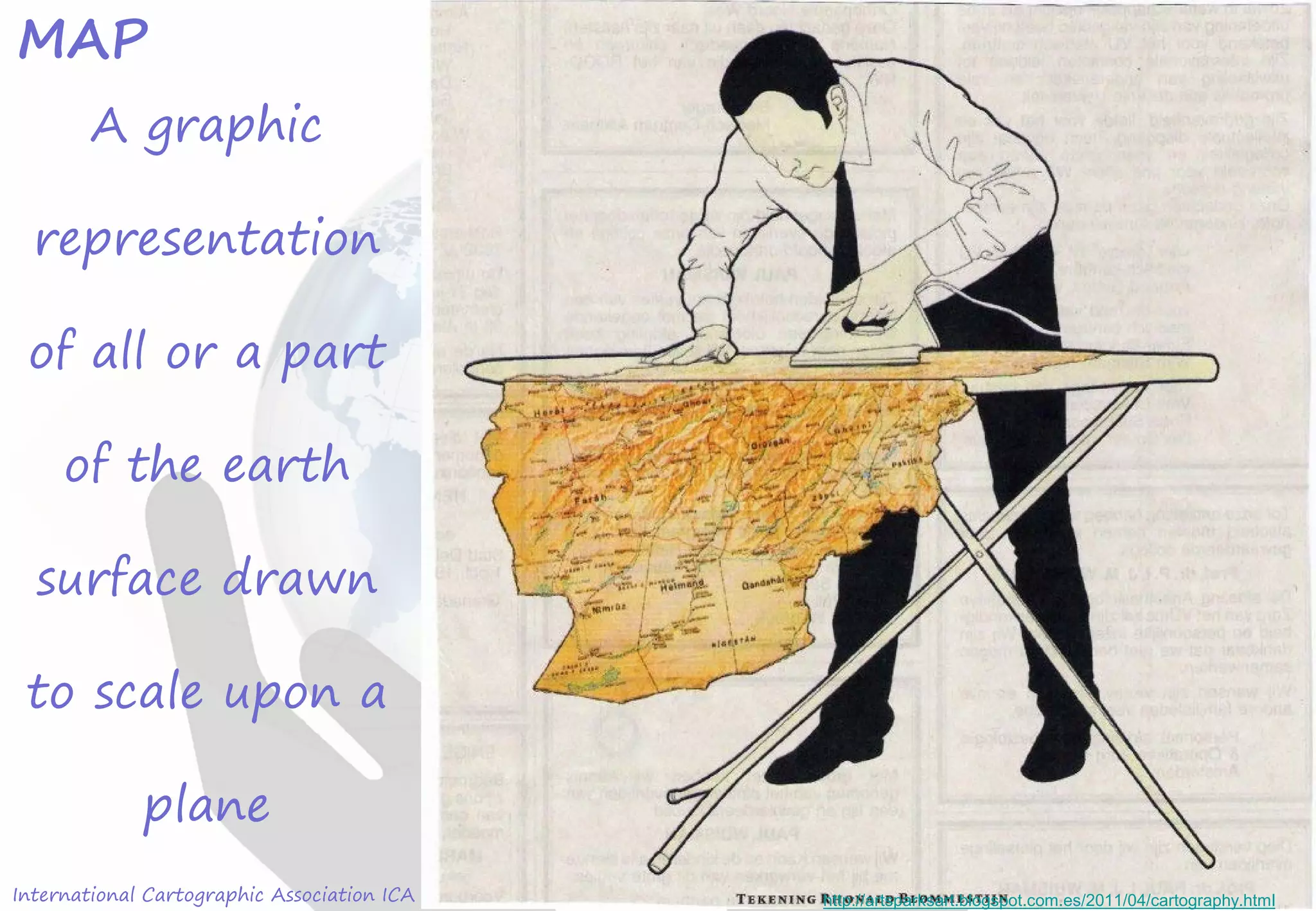 International Cartographic Association ICA
MAP
A graphic
representation
of all or a part
of the earth
surface drawn
to scale upon a
plane
http://artsparksart.blogspot.com.es/2011/04/cartography.html
 