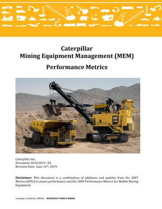 Caterpillar Confidential: GREEN / WHEREVER THERE’S MINING.
Caterpillar
Mining Equipment Management (MEM)
Performance Metrics
Caterpillar Inc.
Document: 06122019 - 04
Revision Date: June 12th, 2019
Disclaimer: This document is a combination of additions and updates from the 2007
Metrics (KPIs) to assess performance and the 2004 Performance Metrics for Mobile Mining
Equipment.
 