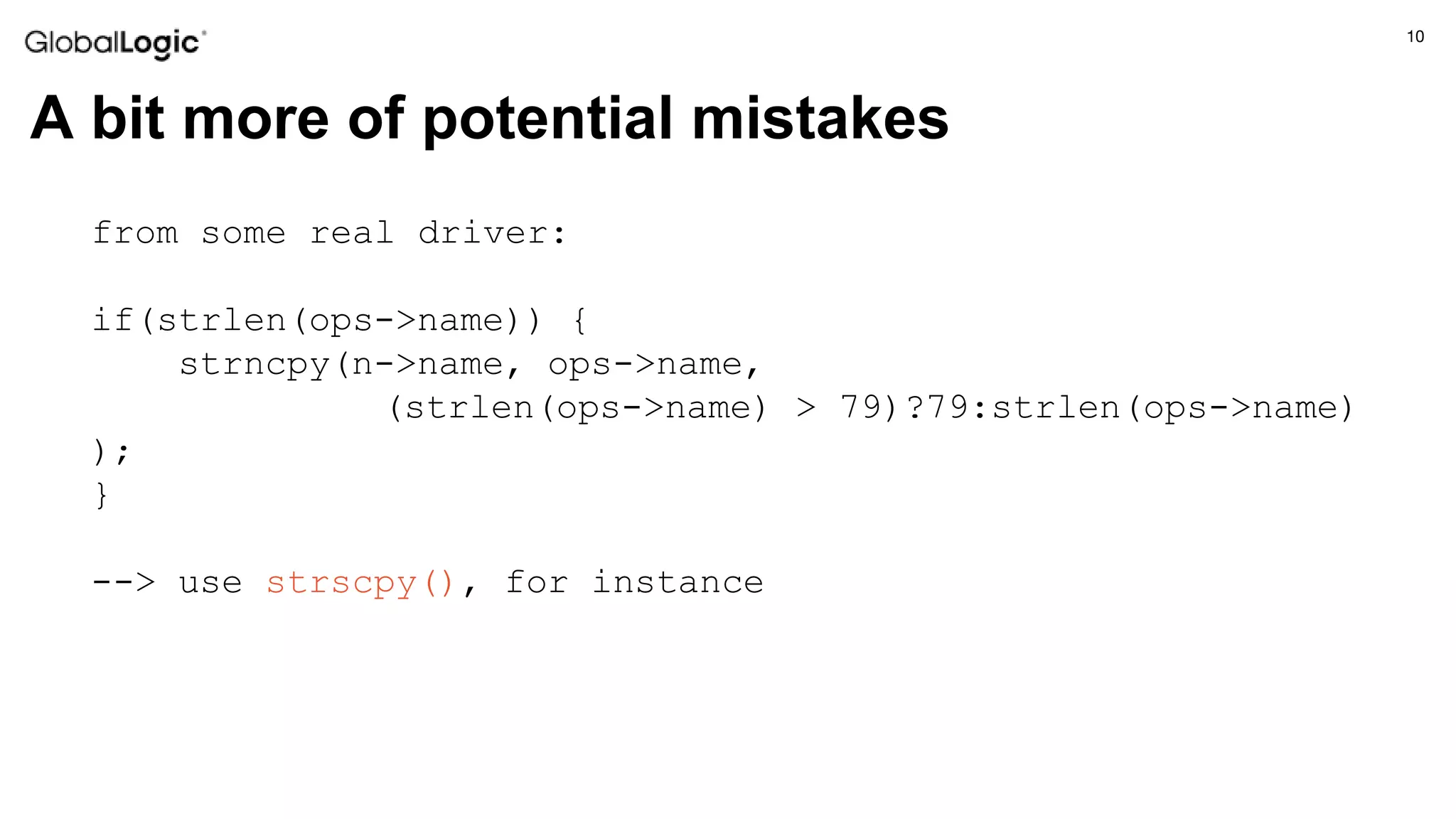10
A bit more of potential mistakes
from some real driver:
if(strlen(ops->name)) {
strncpy(n->name, ops->name,
(strlen(ops->name) > 79)?79:strlen(ops->name)
);
}
--> use strscpy(), for instance
 