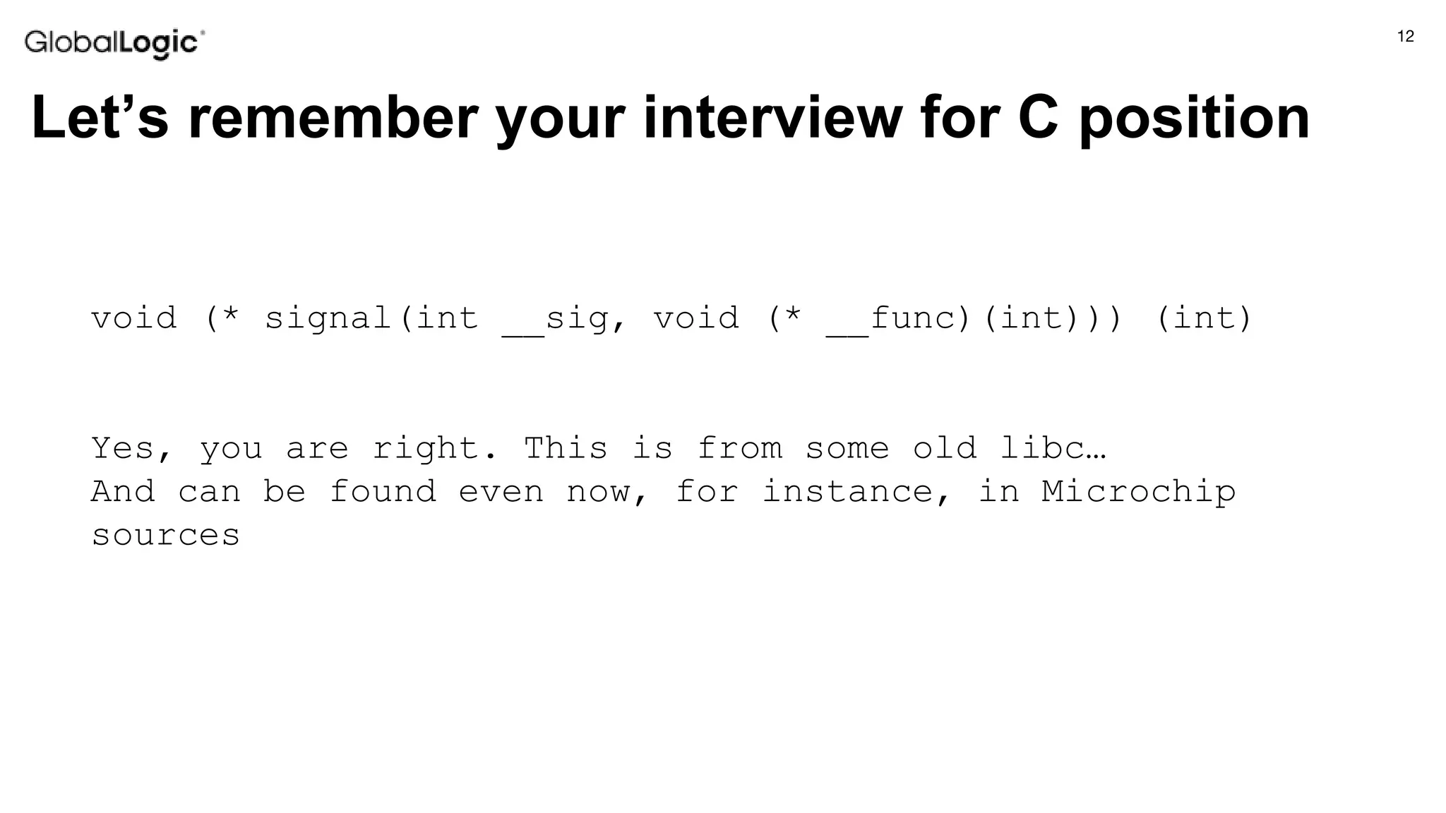 12
Let’s remember your interview for C position
void (* signal(int __sig, void (* __func)(int))) (int)
Yes, you are right. This is from some old libc…
And can be found even now, for instance, in Microchip
sources
 