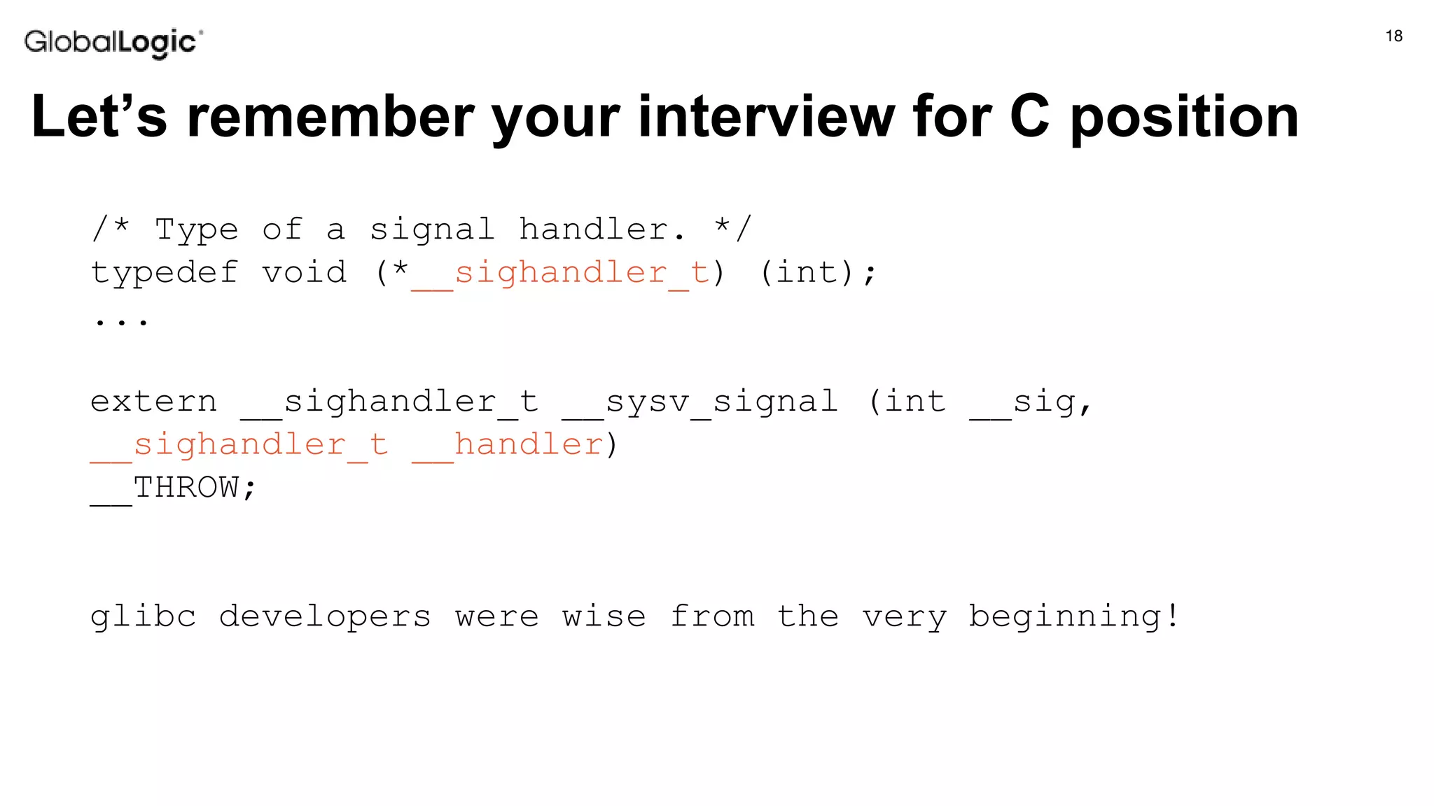 18
Let’s remember your interview for C position
/* Type of a signal handler. */
typedef void (*__sighandler_t) (int);
...
extern __sighandler_t __sysv_signal (int __sig,
__sighandler_t __handler)
__THROW;
glibc developers were wise from the very beginning!
 