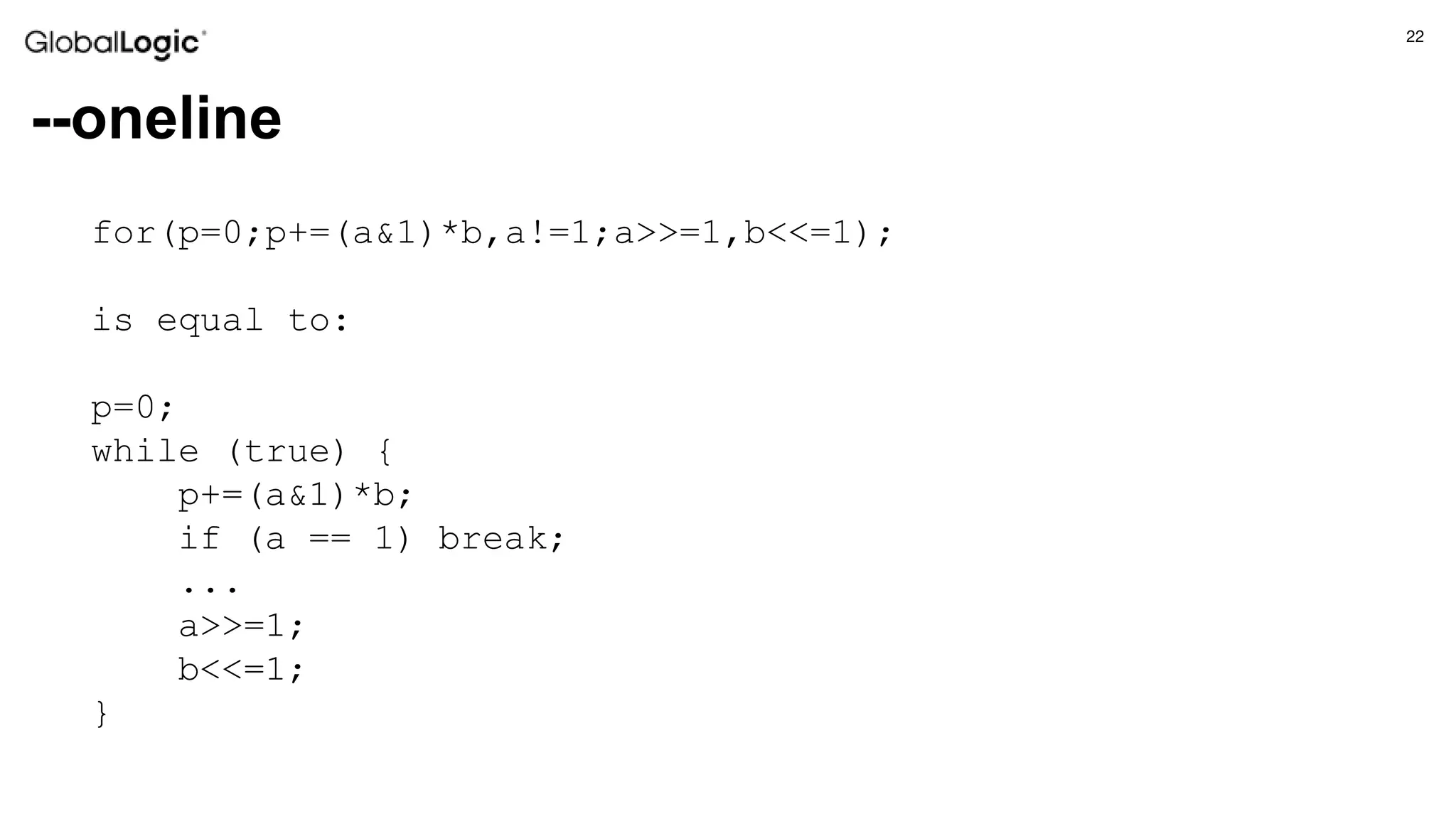 22
--oneline
for(p=0;p+=(a&1)*b,a!=1;a>>=1,b<<=1);
is equal to:
p=0;
while (true) {
p+=(a&1)*b;
if (a == 1) break;
...
a>>=1;
b<<=1;
}
 
