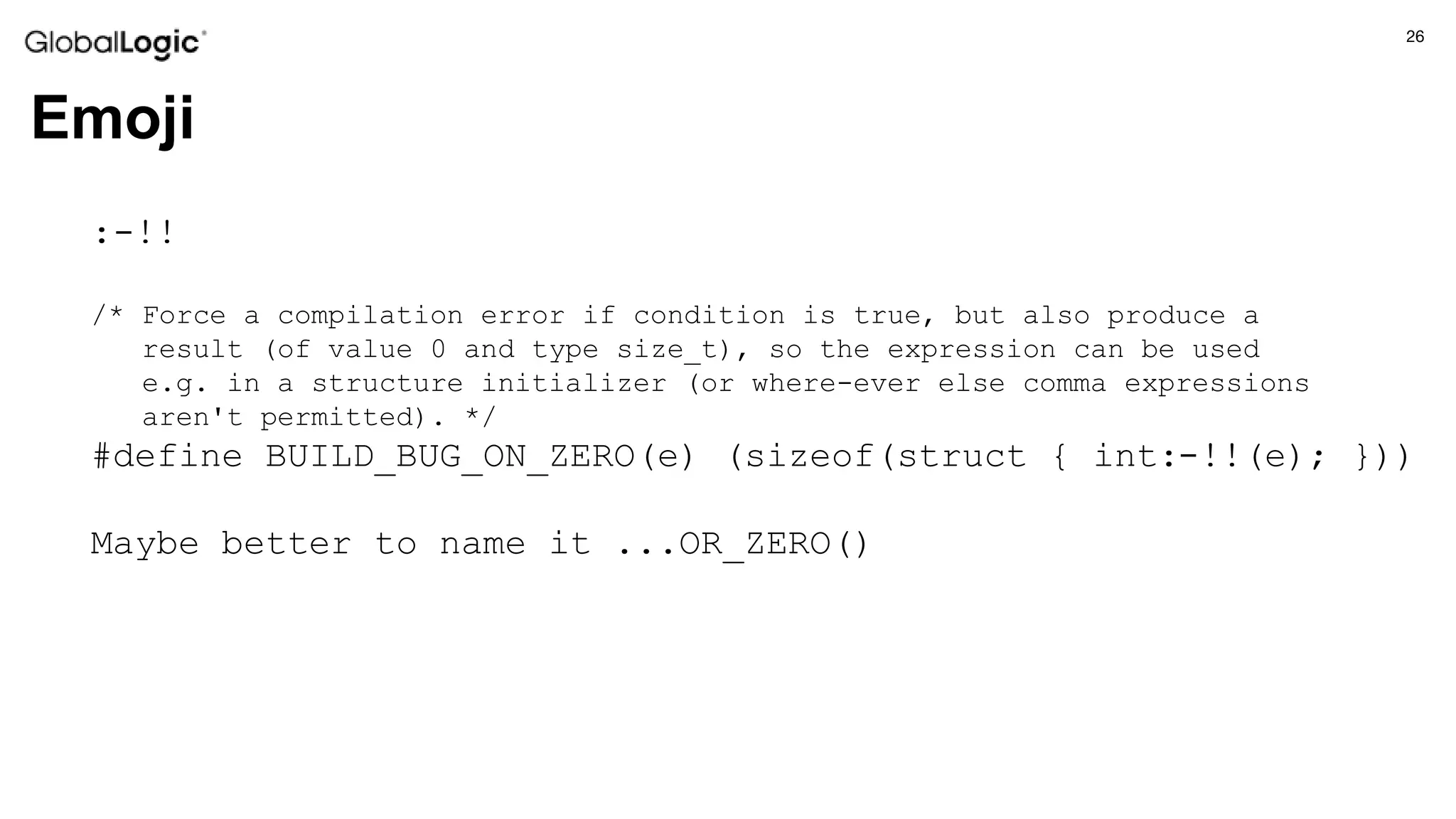 26
Emoji
:-!!
/* Force a compilation error if condition is true, but also produce a
result (of value 0 and type size_t), so the expression can be used
e.g. in a structure initializer (or where-ever else comma expressions
aren't permitted). */
#define BUILD_BUG_ON_ZERO(e) (sizeof(struct { int:-!!(e); }))
Maybe better to name it ...OR_ZERO()
 