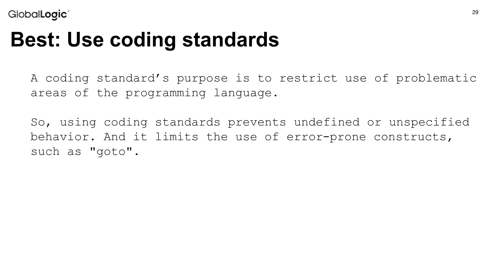 29
Best: Use coding standards
A coding standard’s purpose is to restrict use of problematic
areas of the programming language.
So, using coding standards prevents undefined or unspecified
behavior. And it limits the use of error-prone constructs,
such as "goto".
 