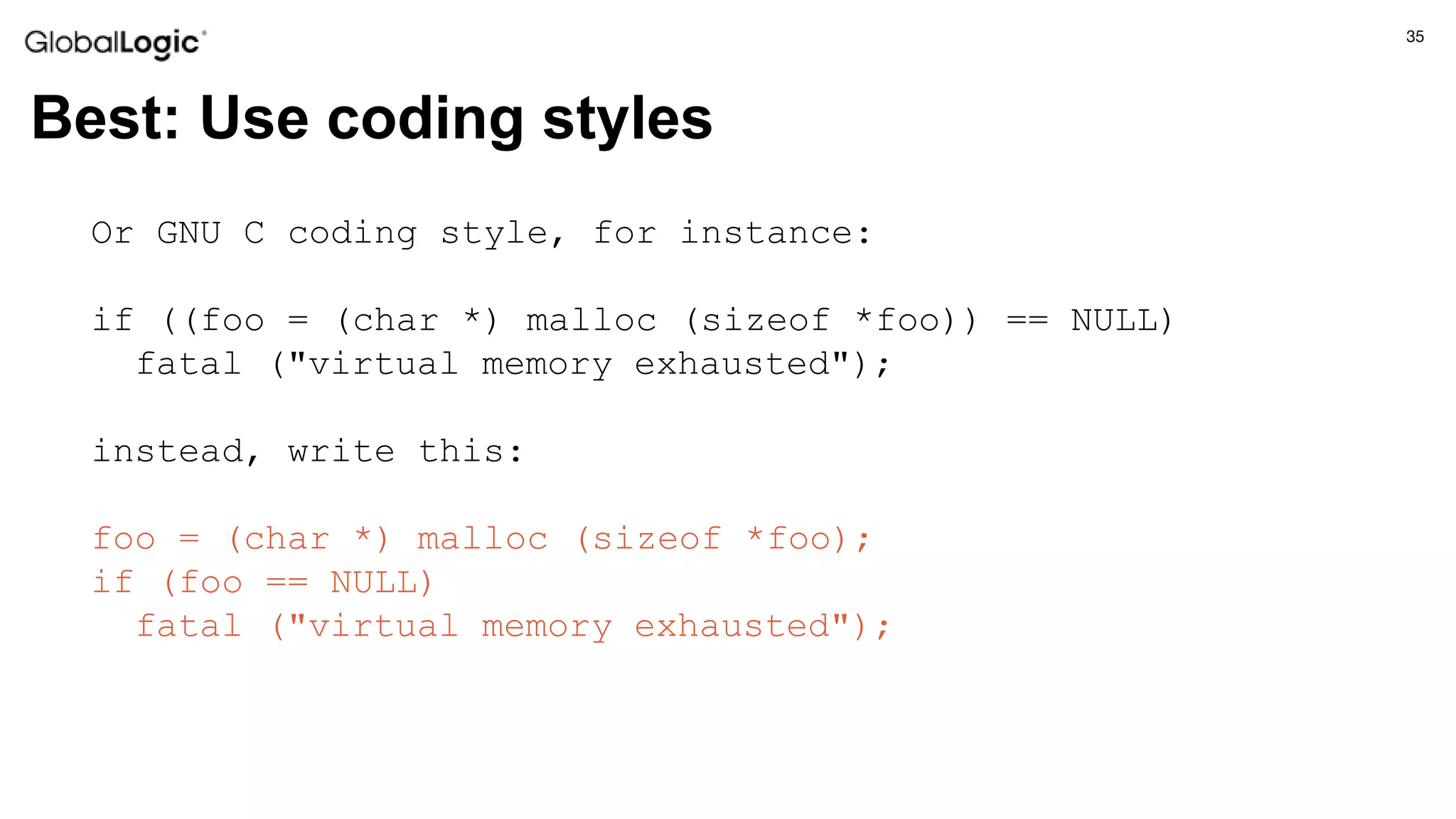35
Best: Use coding styles
Or GNU C coding style, for instance:
if ((foo = (char *) malloc (sizeof *foo)) == NULL)
fatal ("virtual memory exhausted");
instead, write this:
foo = (char *) malloc (sizeof *foo);
if (foo == NULL)
fatal ("virtual memory exhausted");
 