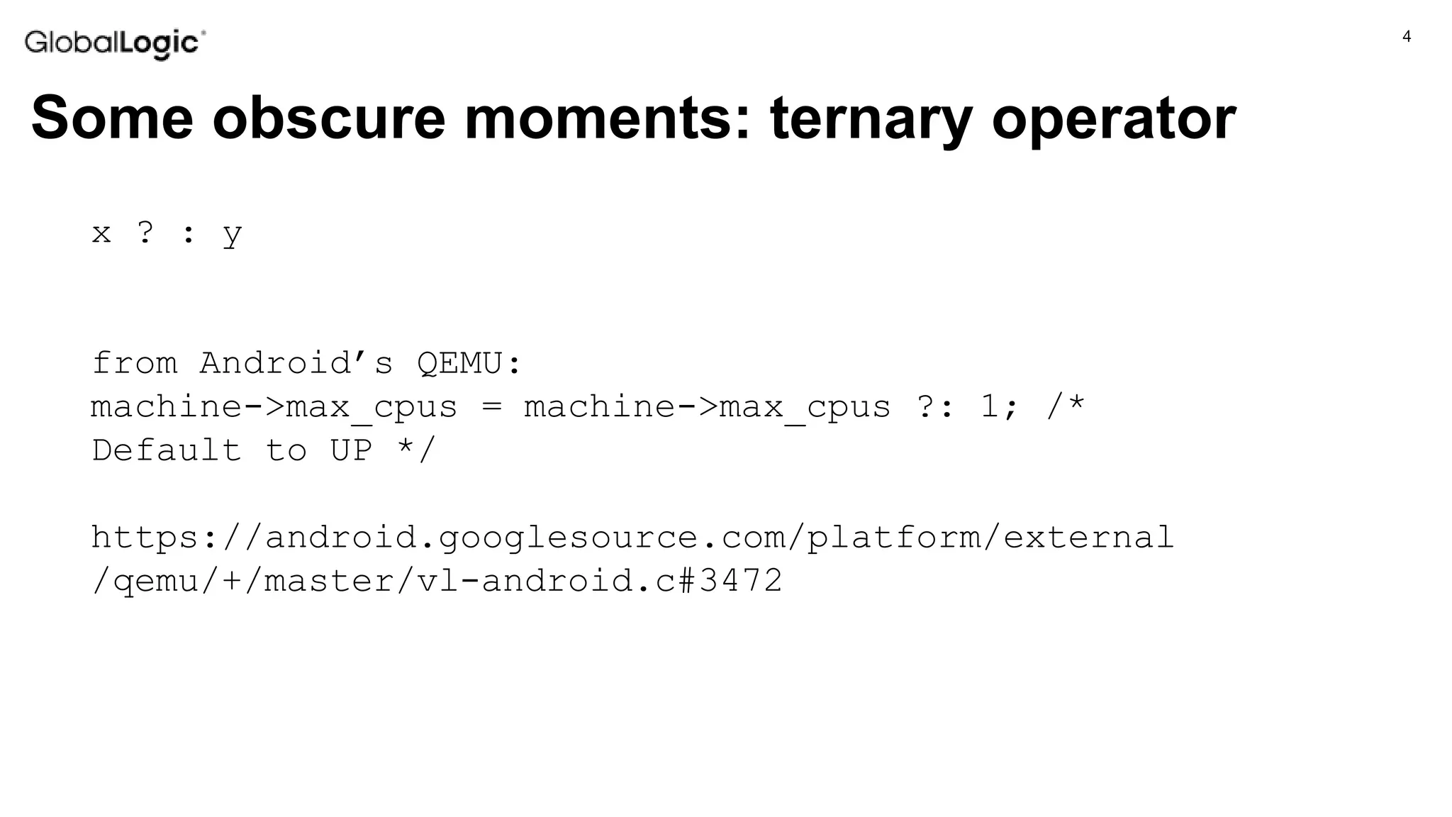 4
Some obscure moments: ternary operator
x ? : y
from Android’s QEMU:
machine->max_cpus = machine->max_cpus ?: 1; /*
Default to UP */
https://android.googlesource.com/platform/external
/qemu/+/master/vl-android.c#3472
 