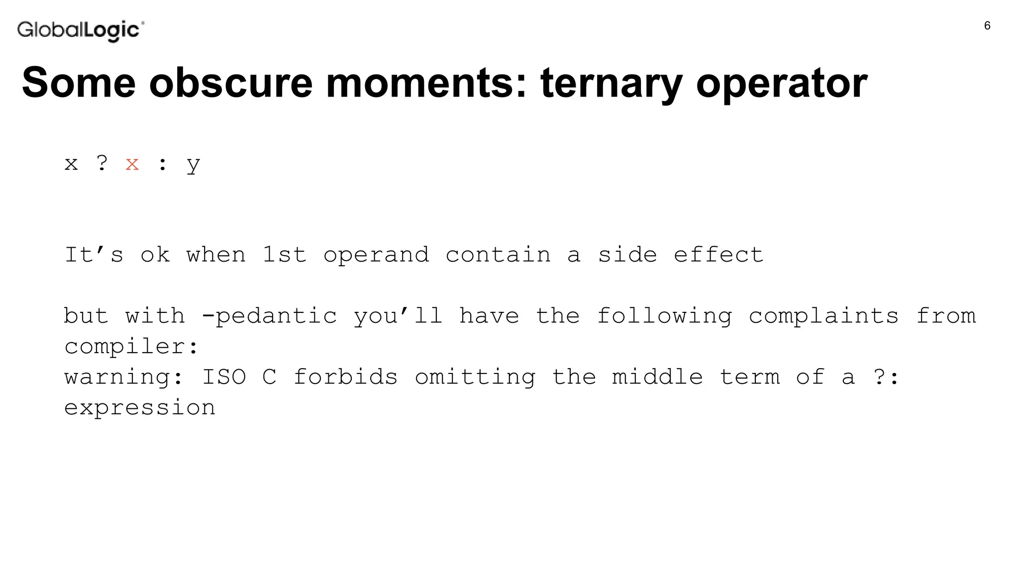 6
Some obscure moments: ternary operator
x ? x : y
It’s ok when 1st operand contain a side effect
but with -pedantic you’ll have the following complaints from
compiler:
warning: ISO C forbids omitting the middle term of a ?:
expression
 